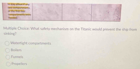 to stay afloat if any
two compartments
or the first four
compartments were
flooded.
Multiple Choice: What safety mechanism on the Titanic would prevent the ship from
sinking?
Watertight compartments
Boilers
Funnels
Propellers