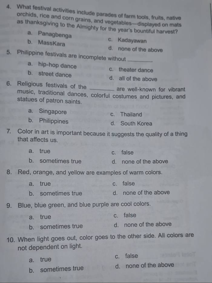 What festival activities include parades of farm tools, fruits, native
orchids, rice and corn grains, and vegetables—displayed on mats
as thanksgiving to the Almighty for the year's bountiful harvest?
a. Panagbenga c. Kadayawan
b. MassKara d. none of the above
5. Philippine festivals are incomplete without_
a. hip-hop dance c. theater dance
b. street dance d. all of the above
6. Religious festivals of the _are well-known for vibrant
music, traditional dances, colorful costumes and pictures, and
statues of patron saints.
a. Singapore c. Thailand
b. Philippines d. South Korea
7. Color in art is important because it suggests the quality of a thing
that affects us.
a. true c. false
b. sometimes true d. none of the above
8. Red, orange, and yellow are examples of warm colors.
a. true c. false
b. sometimes true d. none of the above
9. Blue, blue green, and blue purple are cool colors.
a. true c. false
b. sometimes true d. none of the above
10. When light goes out, color goes to the other side. All colors are
not dependent on light.
a. true c. false
b. sometimes true d. none of the above