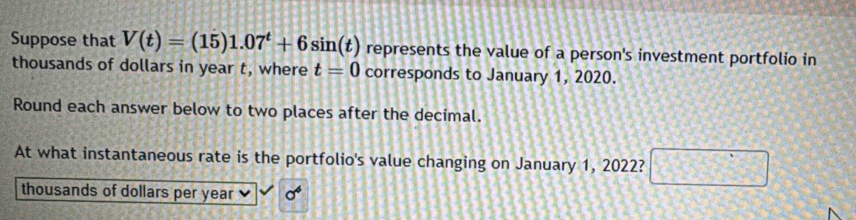 Suppose that V(t)=(15)1.07^t+6sin (t) represents the value of a person's investment portfolio in 
thousands of dollars in year t, where t=0 corresponds to January 1, 2020. 
Round each answer below to two places after the decimal. 
At what instantaneous rate is the portfolio's value changing on January 1, 2022? □ 
thousands of dollars per year sigma^6