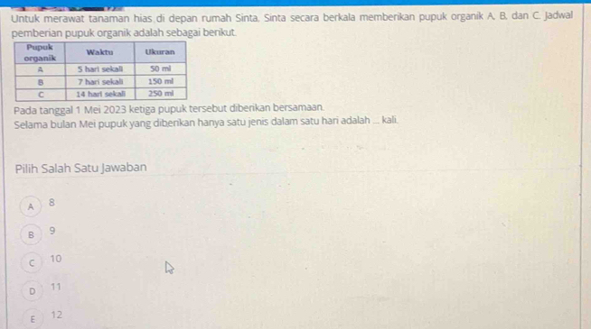 Untuk merawat tanaman hias di depan rumah Sinta, Sinta secara berkala memberikan pupuk organik A. B. dan C. Jadwal
pemberian pupuk organik adalah sebagai benkut.
Pada tanggal 1 Mei 2023 ketiga pupuk tersebut diberikan bersamaan.
Selama bulan Mei pupuk yang dibenkan hanya satu jenis dalam satu hari adalah ... kali.
Pilih Salah Satu Jawaban
A ) 8
8 9
C 10
D 11
E 12