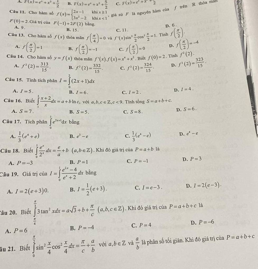 A. F(x)=e^x+x^2+ 1/2  B. F(x)=e^x+x^2+ 5/2  C. F(x)=e^x+x+frac 2
Câu 11. Cho hàm số f(x)=beginarrayl 2x-1khix≥ 1 3x^2-2khix<1endarray. , giả sử F là nguyên hàm của ƒ trên R thóa mán
F(0)=2.Giá trị của F(-1)+2F(2) bằng.
D. 6 .
A. 9. B. 15 .
C. 11.
Câu 13. Cho hàm số f(x) thỏa mãn f( π /4 )=0 và f'(x)sin^2 x/2 cos^2 x/2 =1. Tính f( π /2 ).
A. f( π /2 )=1 B. f( π /2 )=-1 C. f( π /2 )=0 D. f( π /2 )=-4
Câu 14. Cho hàm số y=f(x) thỏa mãn f'(x).f(x)=x^4+x^2. Biết f(0)=2. Tinh f^2(2).
A. f^2(2)= 313/15 . B. f^2(2)= 332/15 . C. f^2(2)= 324/15 . D. f^2(2)= 323/15 .
Câu 15. Tính tích phân I=∈tlimits _0^(2(2x+1)dx
A. I=5.
B. I=6. C. I=2.
D. I=4.
Câu 16. Biết ∈tlimits _1^3frac x+2)xdx=a+bln c , với a, b. c∈ Z,c<9</tex> . Tính tổng S=a+b+c.
A. S=7. B. S=5. C. S=8.
D. S=6.
Câu 17. Tích phân ∈tlimits _0^(1e^3x+1)dx bằng
A.  1/3 (e^4+e)  1/3 (e^4-e) D. e^4-e
B. e^3-e C.
Câu 18. Biết ∈tlimits _0^(1frac e^x)2^xdx= e/a +b(a,b∈ Z). Khi đó giá trị của P=a+b là
B.
A. P=-3 P=1 C. P=-1
D. P=3
Câu 19. Giá trị ciaI=∈tlimits _0^(1frac e^2x)-4e^x+2dx b^(frac 1)2 ng
A. I=2(e+3)0. B. I= 1/2 (e+3). C. I=e-3. D. I=2(e-3).
âu 20. Biết ∈tlimits _0^((frac π)3)3tan^2xdx=asqrt(3)+b+ π /c (a,b,c∈ Z). Khi đó giá trị của P=a+b+c là
A. P=6 B. P=-4 C. P=4 D. P=-6
âu 21. Biết ∈tlimits _0^((frac π)2)sin^2 x/4 cos^2 x/4 dx= π /c + a/b  với a,b∈ Z và  a/b  là phân số tối giản. Khi đó giá trị của P=a+b+c