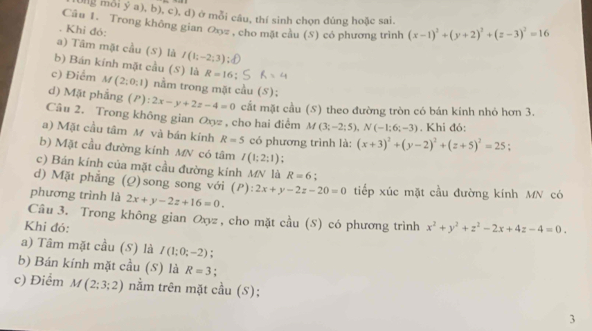 ag mỗi ý a), b), c), d) ở mỗi câu, thí sinh chọn đúng hoặc sai.
Câu 1. Trong không gian Oxyz , cho mặt cầu (S) có phương trình (x-1)^2+(y+2)^2+(z-3)^2=16. Khi đỏ:
a) Tâm mặt cầu (S) là I(1;-2;3)
b) Bán kính mặt cầu (S) là R=16
c) Điểm M(2;0:1) nằm trong mặt cầu (S);
d) Mặt phẳng (P): 2x-y+2z-4=0 cắt mặt cầu (S) theo đường tròn có bán kính nhỏ hơn 3.
Câu 2. Trong không gian Oxyz , cho hai điểm M (3;-2;5),N(-1;6;-3). Khi đó:
a) Mặt cầu tâm M và bán kính R=5 chat O phương trình là: (x+3)^2+(y-2)^2+(z+5)^2=25
b) Mặt cầu đường kính MN có tâm I(1;2;1) :
c) Bán kính của mặt cầu đường kính MN là R=6
d) Mặt phẳng (Q)song song với (P): 2x+y-2z-20=0 tiếp xúc mặt cầu đường kính MN có
phương trình là 2x+y-2z+16=0.
Câu 3. Trong không gian Oxyz , cho mặt cầu (S) có phương trình
Khi đó: x^2+y^2+z^2-2x+4z-4=0.
a) Tâm mặt cầu (S) là I(1;0;-2) :
b) Bán kính mặt cầu (S) là R=3;
c) Điểm M(2;3;2) nằm trên mặt cầu (S);
3