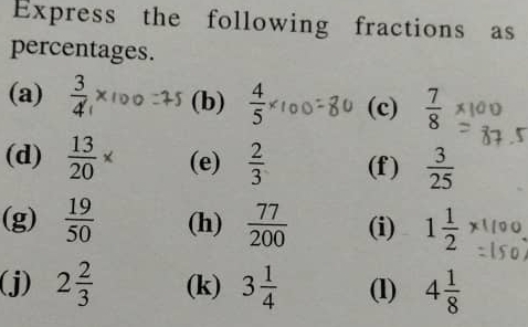 Express the following fractions as 
percentages. 
(a)  3/4  (b)  4/5  (c)  7/8 
(d)  13/20 * (e)  2/3  (f)  3/25 
(g)  19/50  (h)  77/200  (i) 1 1/2 
(j) 2 2/3  (k) 3 1/4  (1) 4 1/8 