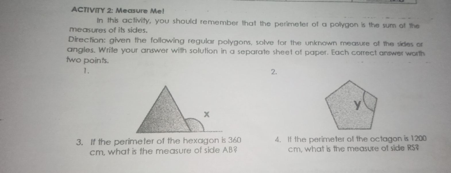 ACTIVITY 2: Measure Me!
In this activity, you should remember that the perimeter of a polygon is the sum of the
measures of its sides.
Direction: given the following regular polygons, solve for the unknown measure of the sides or
angles. Write your answer with solution in a separate sheet of paper. Each correct answer worth
two points.
1.
2.
3.   If the perimeter of the hexagon is 360 4.   If the perimeter of the octagon is 1200
cm, what is the measure of side AB? cm, what is the measure of side RS?