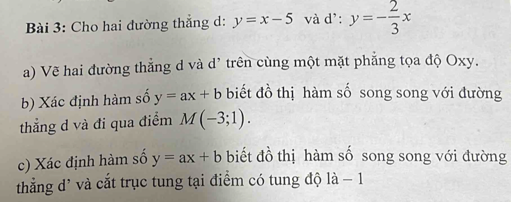 Cho hai đường thắng d: y=x-5 và d': y=- 2/3 x
a) Vẽ hai đường thẳng d và d' trên cùng một mặt phẳng tọa độ Oxy. 
b) Xác định hàm số y=ax+b biết đồ thị hàm số song song với đường 
thẳng d và đi qua điểm M(-3;1). 
c) Xác định hàm số y=ax+b biết đồ thị hàm số song song với đường 
thắng d' và cắt trục tung tại điểm có tung độ là frac  1