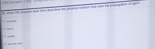 ITN (Version 7.00) - Ethem
28 What OSI physical layer term describes the physical medium that uses the propagation of light?
throughput
latency
goodput
fiber-optic cable