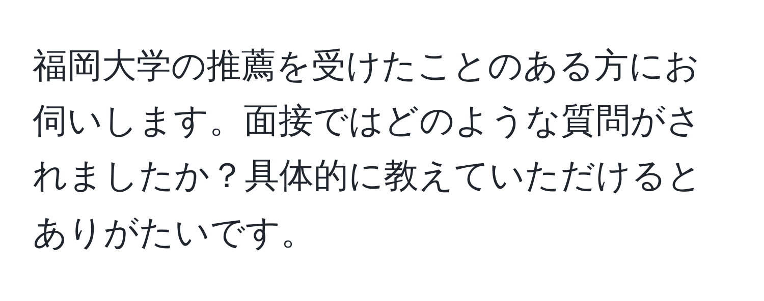 福岡大学の推薦を受けたことのある方にお伺いします。面接ではどのような質問がされましたか？具体的に教えていただけるとありがたいです。