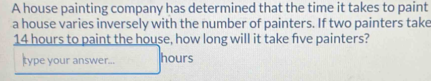 A house painting company has determined that the time it takes to paint 
a house varies inversely with the number of painters. If two painters take
14 hours to paint the house, how long will it take five painters? 
type your answer... hours