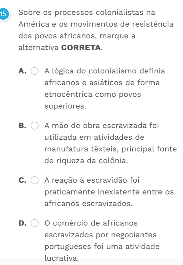 Sobre os processos colonialistas na
América e os movimentos de resistência
dos povos africanos, marque a
alternativa CORRETA.
A. A lógica do colonialismo definia
africanos e asiáticos de forma
etnocêntrica como povos
superiores.
B. A mão de obra escravizada foi
utilizada em atividades de
manufatura têxteis, principal fonte
de riqueza da colônia.
C. A reação à escravidão foi
praticamente inexistente entre os
africanos escravizados.
D. O comércio de africanos
escravizados por negociantes
portugueses foi uma atividade
lucrativa.