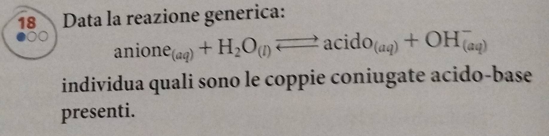 Data la reazione generica:
anione_(aq)+H_2O_(l)leftharpoons acido_(aq)+OH_((aq))^-
individua quali sono le coppie coniugate acido-base 
presenti.