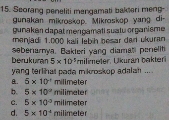 Seorang peneliti mengamati bakteri meng-
gunakan mikroskop. Mikroskop yang di-
gunakan dapat mengamati suatu organisme
menjadi 1.000 kali lebih besar dari ukuran
sebenarnya. Bakteri yang diamati peneliti
berukuran 5* 10^(-5) milimeter. Ukuran bakteri
yang terlihat pada mikroskop adalah ....
a. 5* 10^(-1) milimeter
b. 5* 10^(-2)milimeter
C. 5* 10^(-3)milimeter
d. 5* 10^(-4)milimeter