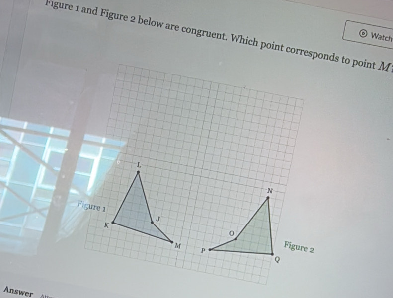 Figure 1 and Figure 2 below are congruent. Which point corresponds to point M Watch 
L
N
Figure 1 J
K
0
M Figure 2
P
Q
Answer A