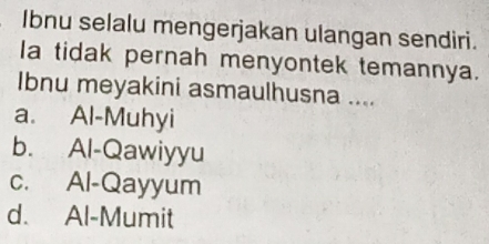 Ibnu selalu mengerjakan ulangan sendiri.
la tidak pernah menyontek temannya.
Ibnu meyakini asmaulhusna ....
a. Al-Muhyi
b. Al-Qawiyyu
c. Al-Qayyum
d. Al-Mumit