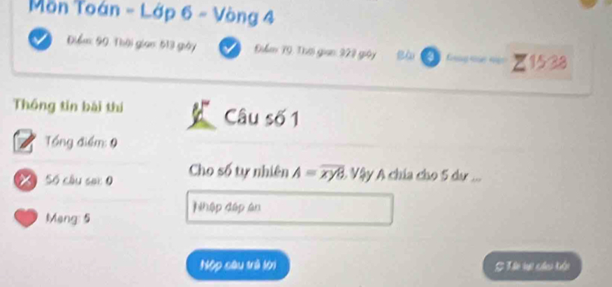 Môn Toán - Lớp 6 - Vòng 4
Điểm: 90 : Thôi gian: 513 giảy Điểm T9. Thời gian 323 giảy Bà
×1538
Thống tin bái thí Câu số 1 
Tổng điểm: 9
Số câu sai 0 
Cho số tự nhiên A=overline xy8 A Vậy A chía cho 5 dư ... 
Nhập đập ân 
Mang: 5
Nộp câu trà lới # Tế vi củu hội