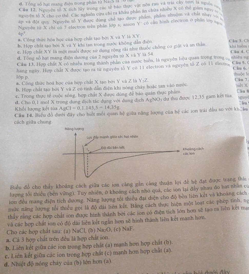 đ. Tổng số hạt mang điện trong phân từ Na₂S là 78 lạ
Cầu 12. Nguyên tổ X tích lũy trong các tế bào thực vật nên rau và trái cây tươi là nguồn ca
nguyên tổ X cho cơ thể. Các nghiên cứu chỉ ra khẩu phần ăn chứa nhiều X có thể giàm nguy c
áp và đột quy. Nguyên tố Y được dùng chế tạo dược phẩm, phẩm nhuộm và chất nhạy với a
Nguyên tử X chỉ có 7 electron trên phân lớp s; anion Y' có cầu hình electron ở phân lớp ngoà
4p^6.
a. Công thức hóa học của hợp chất tạo bởi X và Y là XY.
b. Hợp chất tạo bởi X và Y khi tan trong nước không dẫn điện.
c. Hợp chất XY là một muối được sử dụng rộng rãi như thuốc chống co giật và an thần Câu 3. Ch khí hiểm
Câu 4. C
d. Tổng số hạt mang điện dương của 2 nguyên tử X và Y là 54.
Câu 13. Hợp chất X có nhiều trong thành phần của nước biển, là nguyên liệu quan trọng trong cư nhiêu ng
hang ngày. Hợp chất X được tạo ra từ nguyên tố Y có 11 electron và nguyên tố Z có 11 electron Câu 5. ( Câu 6.
thuộc l
lóp p. Câu 7.
a. Công thức hoá học của hợp chất X tạo bởi Y và Z là Y_2Z.
b. Hợp chất tạo bởi Y và Z có tính dẫn điện khi nóng chảy hoặc tan vào nước.
biết X
c. Trong thực tế cuộc sống, hợp chất X được dùng để bảo quản thực phẩm.
Câu 8
d. Cho 0,1 mol X trong dung dịch tác dụng với dung dịch AgNO_3 ự thu được 12,35 gam kết tủa 1guyê
Câu
Khối lượng kết tủa AgCl=0,1.143,5=14,35g.
Câu 14. Biểu đồ dưới đây cho biết mối quan hệ giữa năng lượng của hệ các ion trái dấu so với khCâu
cách giữa chung.
Biều đồ cho thấy khoảng cách giữa các ion càng gần càng thuậnợc trạng thái
lượng tối thiều (bền vững). Tuy nhiên, ở khoảng cách nhỏ quá, các ion lại đầy nhau do hạt nhân củ
ion đều mang điện tích dương. Năng lượng tối thiểu đại diện cho độ bền liên kết và khoáng cách
mức năng lượng tổi thiểu gọi là độ dài liên kết. Bằng cách thực hiện một loạt các phép tính, ng
thấy rằng các hợp chất ion được hình thành bởi các jon có điện tích lớn hơn sẽ tạo ra liên kết mại
và các hợp chất ion có độ dài liên kết ngắn hơn sẽ hình thành liên kết mạnh hơn.
Cho các hợp chất sau: (a) NaCl, (b) Na₂O, (c) NaF.
á. Cả 3 hợp chất trên đều là hợp chất ion.
b. Liên kết giữa các ion trong hợp chất (a) mạnh hơn hợp chất (b).
c. Liên kết giữa các ion trong hợp chất (c) mạnh hơn hợp chất (a).
d. Nhiệt độ nóng chảy của (b) lớn hơn (a).
thới dới đây