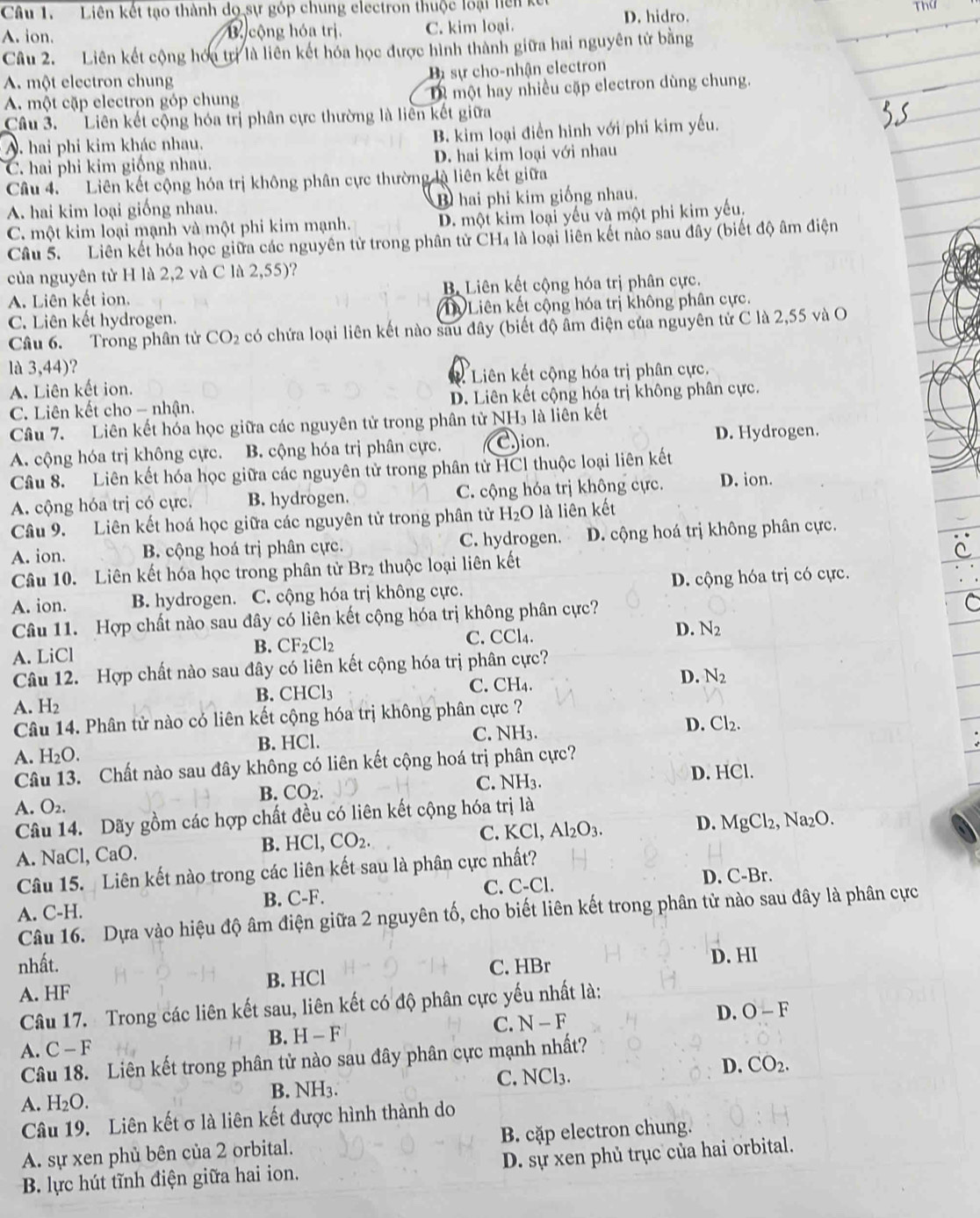 Liên kết tạo thành dọ sự góp chung electron thuộc loại hiện k D. hidro.
A. ion. B cộng hóa trị. C. kim loại. Thứ
Câu 2. Liên kết cộng hóu tr là liên kết hóa học được hình thành giữa hai nguyên tử bằng
A. một electron chung Bự sự cho-nhận electron
A. một cặp electron góp chung D một hay nhiều cặp electron dùng chung.
Câầu 3. Liên kết cộng hóa trị phân cực thường là liên kết giữa
A. hai phi kim khác nhau. B. kim loại điền hình với phi kim yếu.
C. hai phi kim giống nhau. D. hai kim loại với nhau
Câu 4. Liên kết cộng hóa trị không phân cực thường là liên kết giữa
A. hai kim loại giống nhau. B hai phi kim giống nhau.
C. một kim loại mạnh và một phi kim mạnh. D. một kim loại yếu và một phi kim yếu.
Câu 5. Liên kết hóa học giữa các nguyên tử trong phân tử CH₄ là loại liên kết nào sau đây (biết độ âm điện
của nguyên tử H là 2,2 và C là 2,55)?
A. Liên kết ion. Bộ Liên kết cộng hóa trị phân cực.
C. Liên kết hydrogen. ự Liên kết cộng hóa trị không phân cực.
Câu 6. Trong phân tử CO_2 có chứa loại liên kết nào sau đây (biết độ âm điện của nguyên tử C là 2,55 và O
là 3,44)?
A. Liên kết ion.  Liên kết cộng hóa trị phân cực.
C. Liên kết cho - nhận. D. Liên kết cộng hóa trị không phân cực.
Câu 7. Liên kết hóa học giữa các nguyên tử trong phân tử NH₃ là liên kết
A. cộng hóa trị không cực. B. cộng hóa trị phân cực. Cion. D. Hydrogen.
Câu 8. Liên kết hóa học giữa các nguyên tử trong phân tử HCl thuộc loại liên kết
A. cộng hóa trị có cực. B. hydrogen. C. cộng hóa trị không cực. D. ion.
Câu 9. Liên kết hoá học giữa các nguyên tử trong phân tử H_2O là liên kết
A. ion. B. cộng hoá trị phân cực. C. hydrogen. D. cộng hoá trị không phân cực.
Câu 10. Liên kết hóa học trong phân tử Br₂ thuộc loại liên kết
A. ion. B. hydrogen. C. cộng hóa trị không cực. D. cộng hóa trị có cực.
Câu 11. Hợp chất nào sau đây có liên kết cộng hóa trị không phân cực?
D. N_2
A. LiCl
B. CF_2Cl_2
C. CCl4.
Câu 12. Hợp chất nào sau đây có liên kết cộng hóa trị phân cực?
D. N_2
B. CHCl_3
C. CH_4.
A. H_2
Câu 14. Phân tử nào có liên kết cộng hóa trị không phân cực ?
A. H_2O. B. HCl. C. NH_3
D. Cl_2.
Câu 13. Chất nào sau đây không có liên kết cộng hoá trị phân cực?
B. CO_2.
C. NH_3. D. HCl.
A. O_2.
Câu 14. Dãy gồm các hợp chất đều có liên kết cộng hóa trị là
B. H( Cl, CO_2. C. KCl, Al_2O_3. D. MgCl
A. NaCl, CaC 2, Na₂O.
Câu 15.  Liên kết nào trong các liên kết sau là phân cực nhất?
A. C-H. B. C-F. C. C-Cl.
D. C-Br.
Câu 16. Dựa vào hiệu độ âm điện giữa 2 nguyên tố, cho biết liên kết trong phân tử nào sau đây là phân cực
nhất. C. HBr D. HI
A. HF B. HCl
Câu 17. Trong các liên kết sau, liên kết có độ phân cực yếu nhất là:
D.
B. H-F
C. N-F O-F
A. C-F
Câu 18. Liên kết trong phân tử nào sau đây phân cực mạnh nhất?
A. H_2O. B. NH3. C. NCl₃. D. CO_2.
Câu 19. Liên kết σ là liên kết được hình thành do
A. sự xen phủ bên của 2 orbital. B. cặp electron chung.
B. lực hút tĩnh điện giữa hai ion. D. sự xen phủ trục của hai orbital.