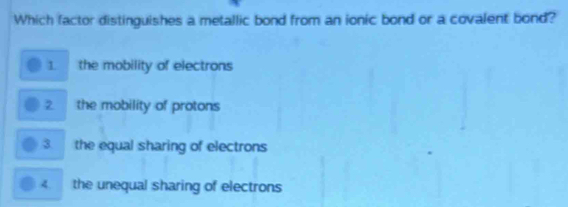 Which factor distinguishes a metallic bond from an ionic bond or a covalent bond?
1 the mobility of electrons
2 the mobility of protons
3 the equal sharing of electrons
4. the unequal sharing of electrons