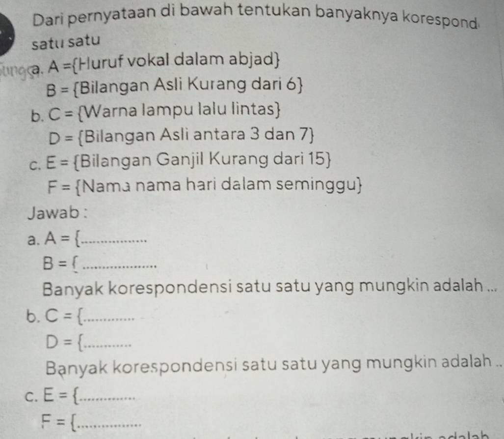 Dari pernyataan di bawah tentukan banyaknya korespond 
satu satu 
a. A= Huruf vokal dalam abjad
B= Bilangan Asli Kurang dari 6  
b. C= Warna lampu lalu lintas
D= Bilangan Asli antara 3 dan 7  
C. E= Bilangan Ganjil Kurang dari 15 
F= Nama nama hari dalam seminggu 
Jawab : 
a. A= _ 
_ B=
Banyak korespondensi satu satu yang mungkin adalah ... 
b. C=._
D= E= F=