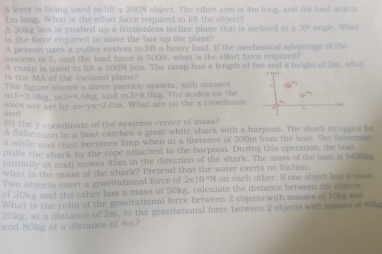 A lever is being used to lift a 200N object. The effort arm is 4m long, and the load arm is 
Im long. What is the effort force required to lift the object? 
A 30kg box is pushed up a frictionless incline plane that is inclined at a 30°
is the force required to move the box up the plane? angle. What 
A person uses a pulley system to lift a heavy load. If the mechanical advantage of the 
system is 5, and the load force is 500N. what is the effort force required? 
A ramp is used to lift a 500N box. The ramp has a length of 6m and a height of 2m. what 
is the MA of the inclined plane? yóm y 
The figure shows a three particle system, with masses 
m 1=3.0kg, m2=4.0kg , and m3=8 .0kg. The scales on the 
axes are set by xs=ys=2.0m. What are (a) the x coordinate a_1
=()
o ., 
and 
(b) the y coordinate of the systems center of mass? 
A fisherman in a boat catches a great white shark with a harpoon. The shark struggles for 
a while and then becomes limp when at a distance of 300m from the boat. The fisherman 
pulls the shark by the rope attached to the harpoon. During this operation, the boat 
(initially at rest) moves 45m in the direction of the shark. The mass of the boat is 5400kg. 
what is the mass of the shark? Pretend that the water exerts no friction. 
Two objects exert a gravitational force of 2* 10^(-9)N on each other. If one object has a mass 
of 20kg and the other has a mass of 50kg, calculate the distance between the objects. 
What is the ratio of the gravitational force between 2 objects with masses of 10kg and
20kg, at a distance of 2m, to the gravitational force between 2 objects with masses of 40k
and 80kg at a distance of 4m?