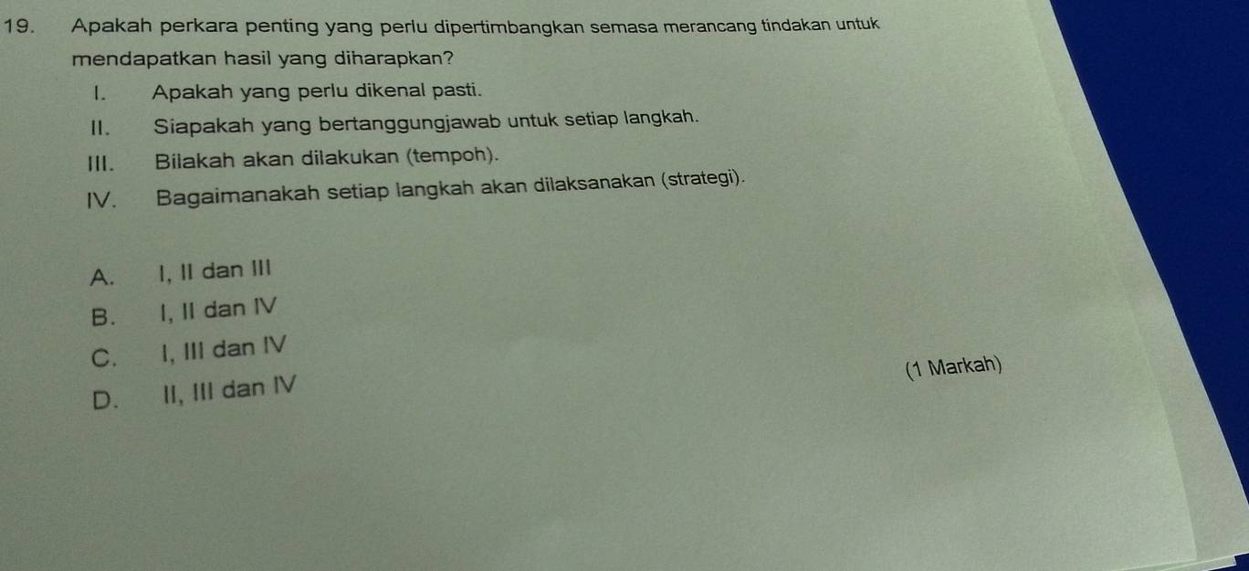 Apakah perkara penting yang perlu dipertimbangkan semasa merancang tindakan untuk
mendapatkan hasil yang diharapkan?
I. Apakah yang perlu dikenal pasti.
II. Siapakah yang bertanggungjawab untuk setiap langkah.
III. Bilakah akan dilakukan (tempoh).
IV. Bagaimanakah setiap langkah akan dilaksanakan (strategi).
A. I, II dan III
B. I, II dan ⅣV
C. I, III dan IV
(1 Markah)
D. II, III dan IV