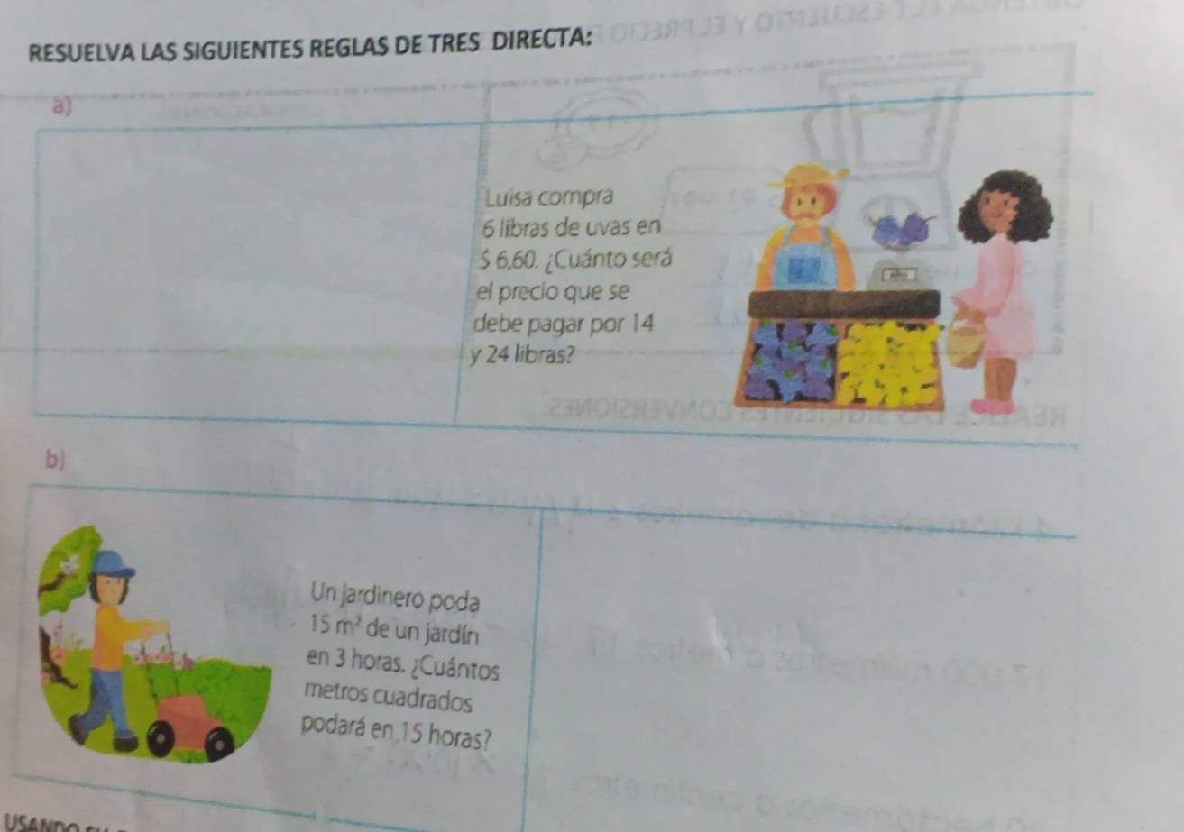 RESUELVA LAS SIGUIENTES REGLAS DE TRES DIRECTA: 
a) 
Luisa compra
6 libras de uvas en
$ 6,60. ¿Cuánto será 
el precio que se 
debe pagar por 14
y 24 libras? 
b) 
Un jardinero poda
15m^2 de un jardín 
en 3 horas. ¿Cuántos 
metros cuadrados 
podará en 15 horas?