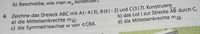 Beschreibe, wie man overline W_alpha  konstrülert. 
4 Zeichne das Dreieck ABC mit A(-4|3), B(6|-2) und C(3|7). Konstruiere 
a) die Mittelsenkrechte b) das Lot l zur Strecke overline AB durch C, 
c) die Symmetrieachse w von < CBA. m_overline AC· d) die Mittelsenkrechte m_overline AB·