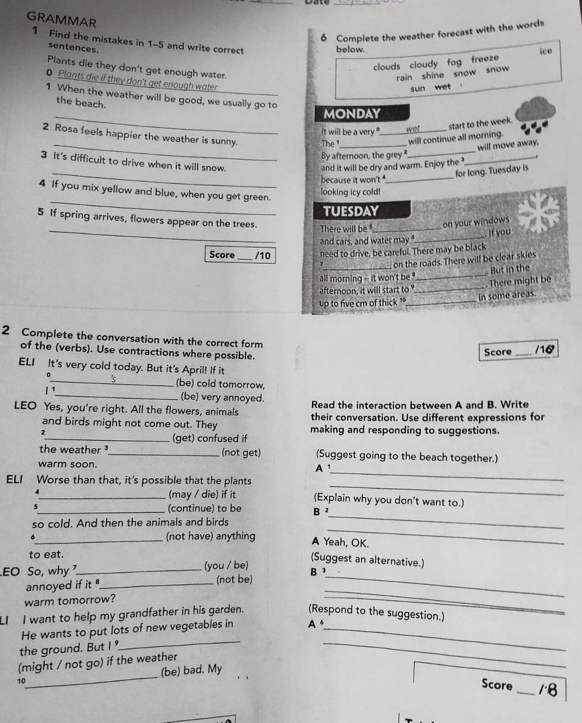 GRAMMAR
6 Complete the weather forecast with the words
1 Find the mistakes in 1-5 and write correct
sentences.
below.
clouds cloudy fog freeze ice
Plants die they don't get enough water.
rain shine snow snow 
0 Plants die if they don't get enough water.
sun wet 
1 When the weather will be good, we usually go to
the beach.
_MONDAY
It will be a very ?_ wet_ start to the week.
_
The_
will continue all morning.
will move away,
By afternoon, the grey_
_
2 Rosa feels happier the weather is sunny.
_
3 It's difficult to drive when it will snow.
and it will be dry and warm. Enjoy the
for long. Tuesday is
because it won't _
_
4 If you mix yellow and blue, when you get green.
looking icy cold!
tuESdaY
5 If spring arrives, flowers appear on the trees.
_
_There will be_
on your windows
if you
and cars, and water may 
Score _/10 need to drive, be careful. There may be black
_on the roads. There will be clear skies
But in the
all morning -- it won't be _
. There might be
afternoon, it will start to_
up to five cm of thick 1º_ in some areas.
2 Complete the conversation with the correct form
of the (verbs). Use contractions where possible. Score _/16
ELI It's very cold today. But it's April! If it
0
_5
_(be) cold tomorrow,
1 ¹_ (be) very annoyed.
LEO Yes, you're right. All the flowers, animals Read the interaction between A and B. Write
their conversation. Use different expressions for
and birds might not come out. They making and responding to suggestions.
2
_(get) confused if
the weather ³_ (not get) (Suggest going to the beach together.)
_
warm soon.
A¹
_
ELI Worse than that, it's possible that the plants
4_ (may / die) if it (Explain why you don't want to.)
5
_(continue) to be B ²
so cold. And then the animals and birds
_
6_ (not have) anything
_
A Yeah, OK.
to eat.
(Suggest an alternative.)
EO So, why _(you / be)
(not be)
annoyed if it _B _
warm tomorrow?
_
LI I want to help my grandfather in his garden. (Respond to the suggestion.)
He wants to put lots of new vegetables in_
A.
__
the ground. But I 
(might / not go) if the weather
10_ (be) bad. My
_
Score _18