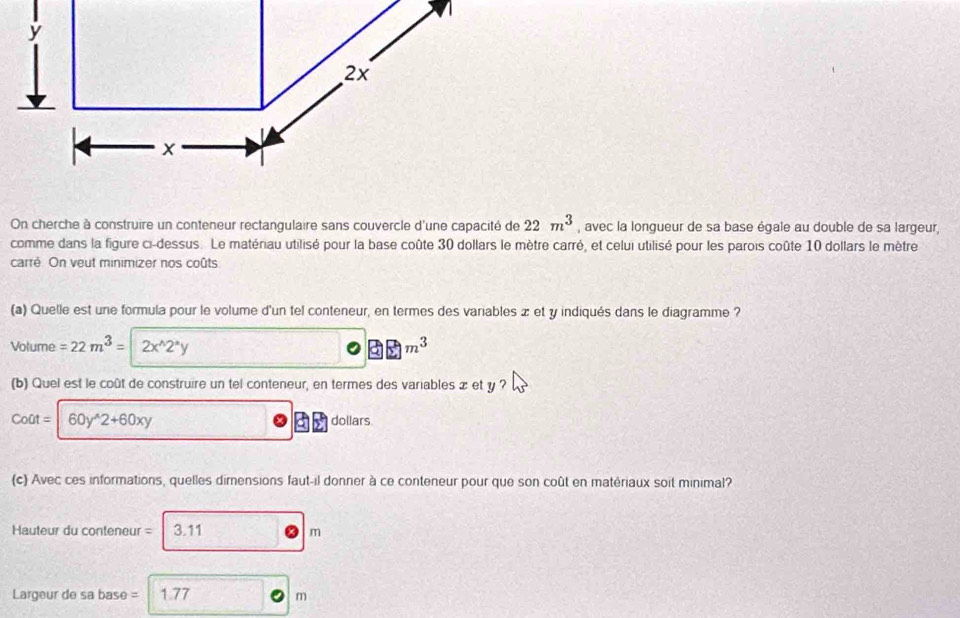 2x
x
On cherche à construire un conteneur rectangulaire sans couvercle d'une capacité de 22m^3 , avec la longueur de sa base égale au double de sa largeur, 
comme dans la figure ci-dessus. Le matériau utilisé pour la base coûte 30 dollars le mètre carré, et celui utilisé pour les parois coûte 10 dollars le mètre 
carré. On veut minimizer nos coûts 
(a) Quelle est une formula pour le volume d'un tel conteneur, en termes des variables x et y indiqués dans le diagramme ?
Volume =22m^3= 2x^(wedge)2^*y □ m^3
(b) Quel est le coût de construire un tel conteneur, en termes des variables x et y ?
Co0t=|60y^(wedge)2+60xy dollars
(c) Avec ces informations, quelles dirensions faut-il donner à ce conteneur pour que son coût en matériaux soit minimal? 
Hauteur du conteneur = 3.11 m
Largeur de sa base = 1.77 m