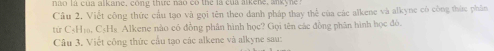 nao la cua alkane, cong thức nao co the la cua alkene, ankyne? 
Câu 2. Viết công thức cấu tạo và gọi tên theo danh pháp thay thế của các alkene và alkyne có công thức phân 
từ C_5H_10 C_ & Alkene nào có đồng phân hình học? Gọi tên các đồng phân hình học đó. 
Câu 3. Viết công thức cầu tạo các alkene và alkyne sau: