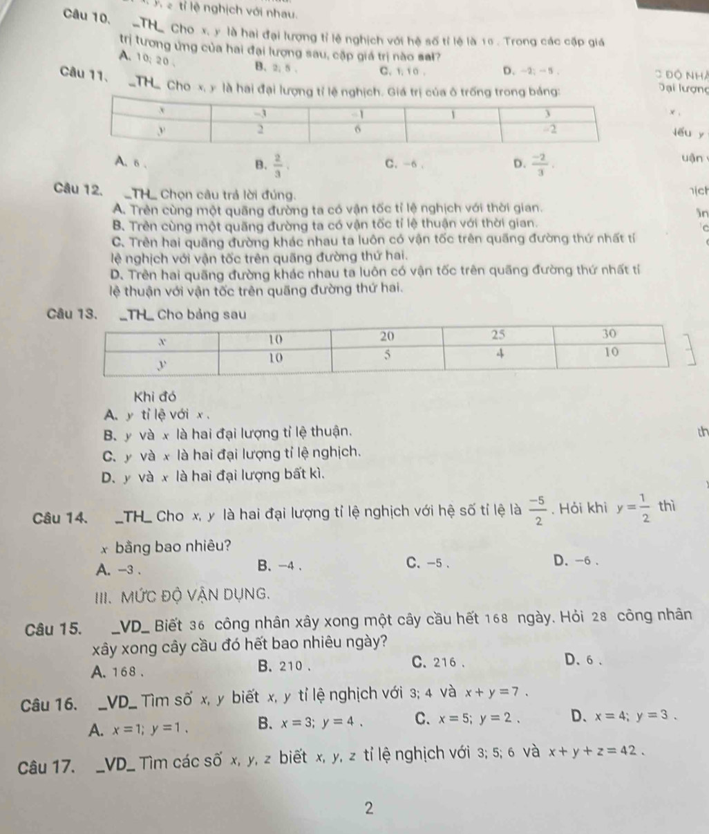 ớ ể tỉ lệ nghịch với nhau.
Câu 10, TH_ Cho x. y là hai đại lượng tỉ lệ nghịch với hệ số tỉ lệ là 15 . Trong các cặp giả
trị tương ứng của hai đại lương sau, cặp giá trị nào sal?
A. 10; 20 .
B. 2; 5 . C. 1, 1 0 . D. -2; - 5 . C Độ Nhà
Câu 11.  THể Cho x, y là hai đại lượng tỉ lệ nghịch. Giá trị của ô trống trong báng:
Đại lượng
x ,
lou y
A. 6 . C. -6 .  (-2)/3 . uận
B.  2/3 .
D.
Câu 12. _TH_ Chọn câu trả lời đúng. nich
A. Trẻn cùng một quãng đường ta có vận tốc tỉ lệ nghịch với thời gian.
in
B. Trên cùng một quãng đường ta có vận tốc tỉ lệ thuận với thời gian.
C
C. Trên hai quãng đường khác nhau ta luôn có vận tốc trên quãng đường thứ nhất tí
lệ nghịch với vận tốc trên quãng đường thứ hai.
D. Trên hai quãng đường khác nhau ta luôn có vận tốc trên quãng đường thứ nhất tỉ
lệ thuận với vận tốc trên quãng đường thứ hai.
Câu 13. _TH_ Cho bảng sau
Khi đó
A. y tỉ lệ với x .
B. y và x là hai đại lượng tỉ lệ thuận. th
C. y và x là hai đại lượng tỉ lệ nghịch.
D. y và x là hai đại lượng bất kì.
Câu 14.  TH_ Cho x, y là hai đại lượng tỉ lệ nghịch với hệ số tỉ lệ là  (-5)/2 . Hỏi khi y= 1/2 thi
x bằng bao nhiêu?
A. -3 . B. -4 . C. -5 . D. -6 .
III. MỨC độ VậN Dụng.
Câu 15. _VD_ Biết 36 công nhân xây xong một cây cầu hết 168 ngày. Hỏi 28 công nhân
xây xong cây cầu đó hết bao nhiêu ngày?
A. 168 . B. 210 . C. 216 .
D、6、
Câu 16. _VD_ Tìm số x, y biết x, y tỉ lệ nghịch với 3; 4 và x+y=7.
A. x=1;y=1. B. x=3;y=4. C. x=5;y=2. D、 x=4;y=3.
Câu 17. _VD_ Tìm các số x, y, z biết x, y, z tỉ lệ nghịch với 3; 5; 6 và x+y+z=42.
2