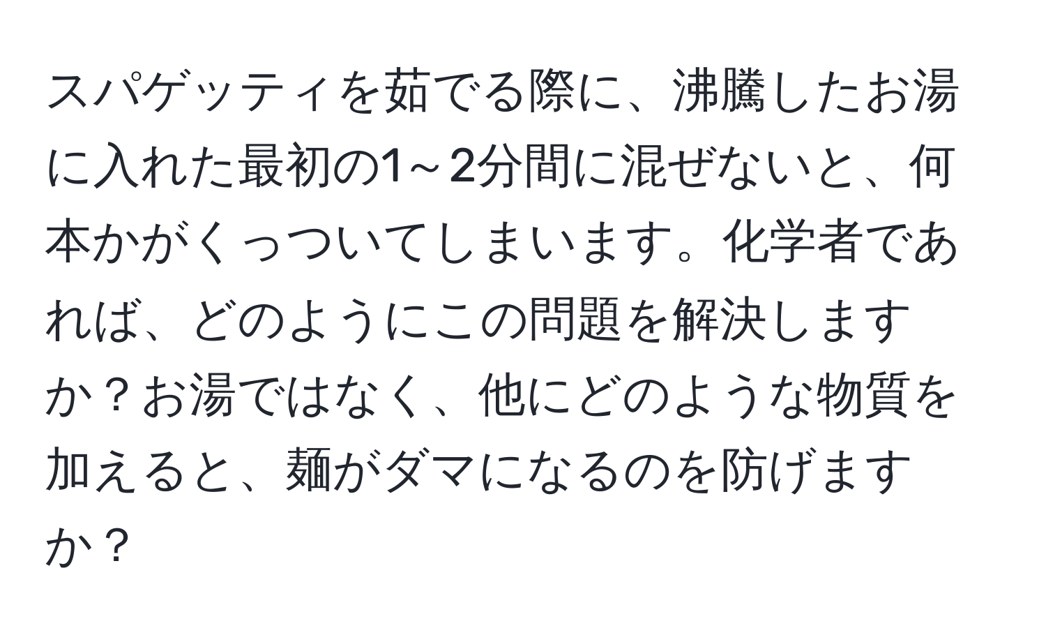 スパゲッティを茹でる際に、沸騰したお湯に入れた最初の1～2分間に混ぜないと、何本かがくっついてしまいます。化学者であれば、どのようにこの問題を解決しますか？お湯ではなく、他にどのような物質を加えると、麺がダマになるのを防げますか？