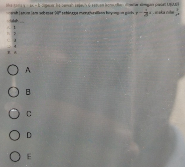 Jika garis y=ax+b digeser ke bawah sejauh 6 satuan kemudian diputar dengan pusat O(0,0)
searah jarum jam sebesar 90° sehingga menghasilkan bayangan garis y= 1/sqrt(3) x , maka nilai  b/a^2 
adalah ....
A. 1
B. 2
C. 3
D. 4
E. 6
A
B
C
D
E