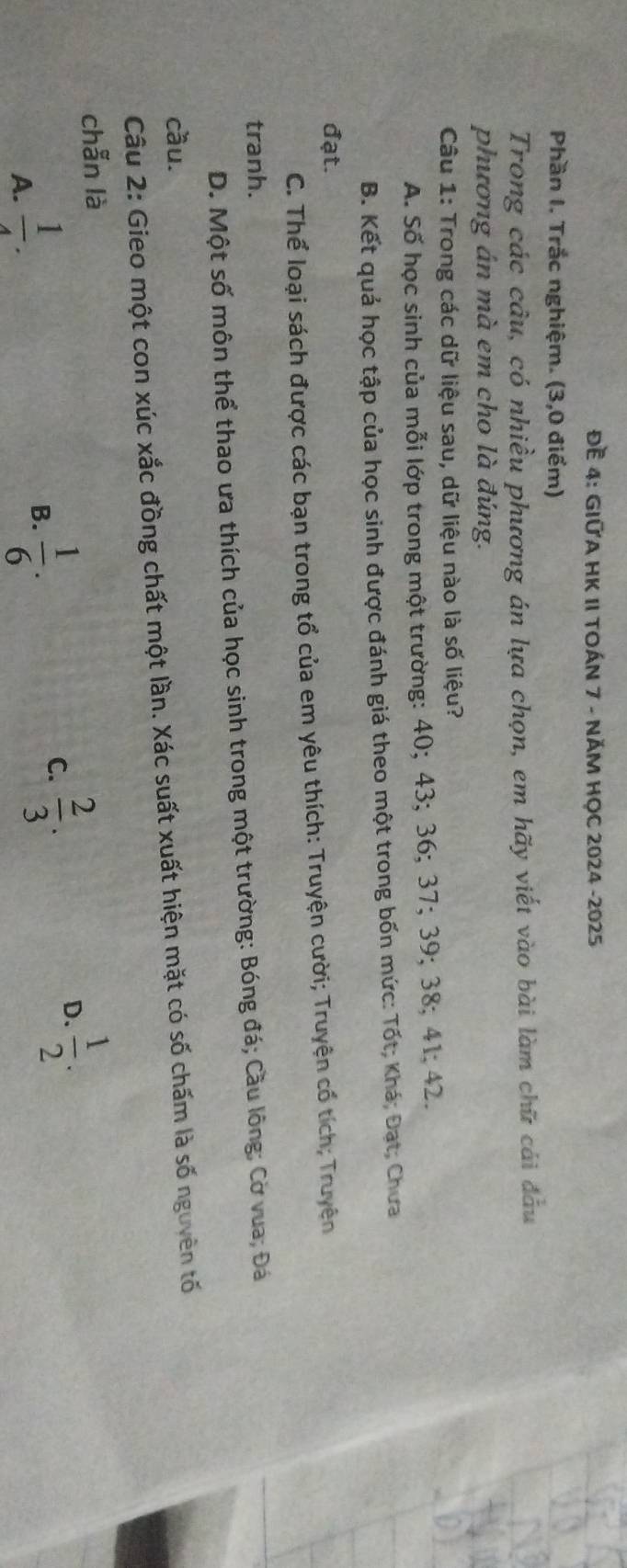Đề 4: GIỨA HK II TOÁN 7 - NĂM HỌC 2024 -2025
Phần I. Trắc nghiệm. (3,0 điểm)
Trong các câu, có nhiều phương án lựa chọn, em hãy viết vào bài làm chữ cái đầu
phương án mà em cho là đúng.
Câu 1: Trong các dữ liệu sau, dữ liệu nào là số liệu?
A. Số học sinh của mỗi lớp trong một trường: 40; 43; 36; 37; 39; 38; 41; 42.
B. Kết quả học tập của học sinh được đánh giá theo một trong bốn mức: Tốt; Khá; Đạt; Chưa
đạt.
C. Thể loại sách được các bạn trong tổ của em yêu thích: Truyện cười; Truyện cổ tích; Truyện
tranh.
D. Một số môn thể thao ưa thích của học sinh trong một trường: Bóng đá; Cầu lông; Cờ vua; Đá
cầu.
Câu 2: Gieo một con xúc xắc đồng chất một lần. Xác suất xuất hiện mặt có số chấm là số nguyên tố
chẫn là
A.  1/4 .
B.  1/6 .
C.  2/3 .
D.  1/2 .