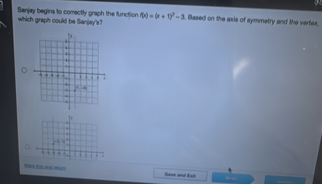 Sanjay begins to correctly graph the function f(x)=(x+1)^2-3. Based on the axis of symmetry and the vertex,
which graph could be Sanjay's?
4
4
u
a
→ 4 a | `
Mark tres and neturr Save and Exrt a