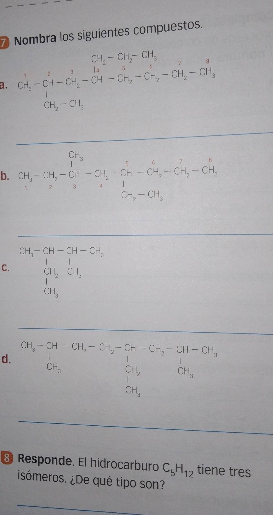 Nombra los siguientes compuestos.
CH_2-CH_2-CH_3
a. CH_2^(1-CH-CH_2^3-CH_2^1-CH-CH_3-CH_H_2)-CH_2-CH_3
b. CH_3-CH_2-CH_2-CH_2-CH_3-CH_2-CH_2-CH_3
□ 
CH_3-CH-CH-CH_3
C. CH_2CH_3
d. beginarrayr GH-Cu_3=5t-GH_2-GH_2-GH-GH_2-GH-GH-GH_3 GH_3+GH_3 GH_3 GH_3endarray
⑧ Responde. El hidrocarburo C_5H_12 tiene tres
isómeros. ¿De qué tipo son?