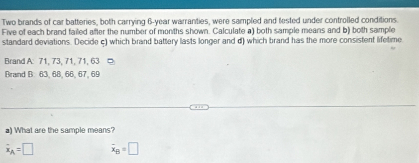 Two brands of car batteries, both carrying 6-year warranties, were sampled and tested under controlled conditions. 
Five of each brand failed after the number of months shown. Calculate a) both sample means and b) both sample 
standard deviations. Decide c) which brand battery lasts longer and d) which brand has the more consistent lifetime 
Brand A: 71, 73, 71, 71, 63
Brand B: 63, 68, 66, 67, 69
a) What are the sample means?
overline x_A=□
overline x_B=□