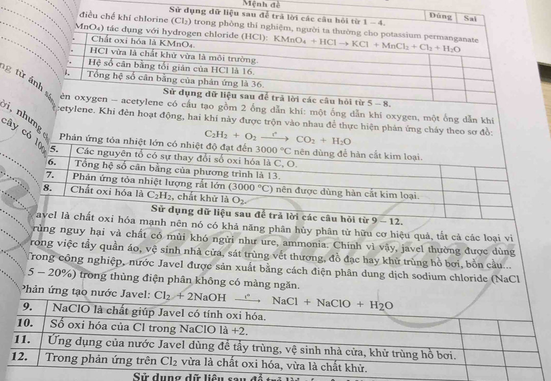 Mệnh đề
Sử dụng dữ liệu sau để trả lời các câu hôi từ 1-4. Sai
Đúng
điều chế khí chlorine (Cl₂) trong phòng thí nghiệm, 
MnO₄) tá
g từcấu tạo gồm 2 ống dẫn khí: một ống dẫn khí oxygen, một ống dẫn khí
cetylene. Khi đèn hoạt động, hai khí này được trộn vào nhau để thực hiện phản ứng cháy theo sơ đồ:
C_2H_2+O_2xrightarrow t°CO_2+H_2O
i, nh ưng Phản ứng 
cây có
1
mạnh nên nó có khả năng phân hủy phân tử hữu cơ hiệu quả, tất cả các loại vi
rùng nguy hại và chất có mùi khó ngửi như ure, ammonia. Chính vì vậy, javel thường được dùng
rong việc tẩy quần áo, vệ sinh nhà cửa, sát trùng vết thương, đồ đạc hay khử trùng hồ bơi, bồn cầu...
Trong công nghiệp, nước Javel được sản xuất bằng cách điện phân dung dịch sodium chloride (NaCl
5 - 20%) trong thùng điện phân không có màng ngăn.
Phản ứng tạo nước Javel: 
ng dữ liêu sau