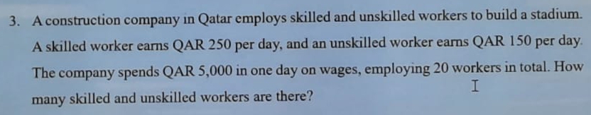 A construction company in Qatar employs skilled and unskilled workers to build a stadium. 
A skilled worker earns QAR 250 per day, and an unskilled worker earns QAR 150 per day. 
The company spends QAR 5,000 in one day on wages, employing 20 workers in total. How 
many skilled and unskilled workers are there?