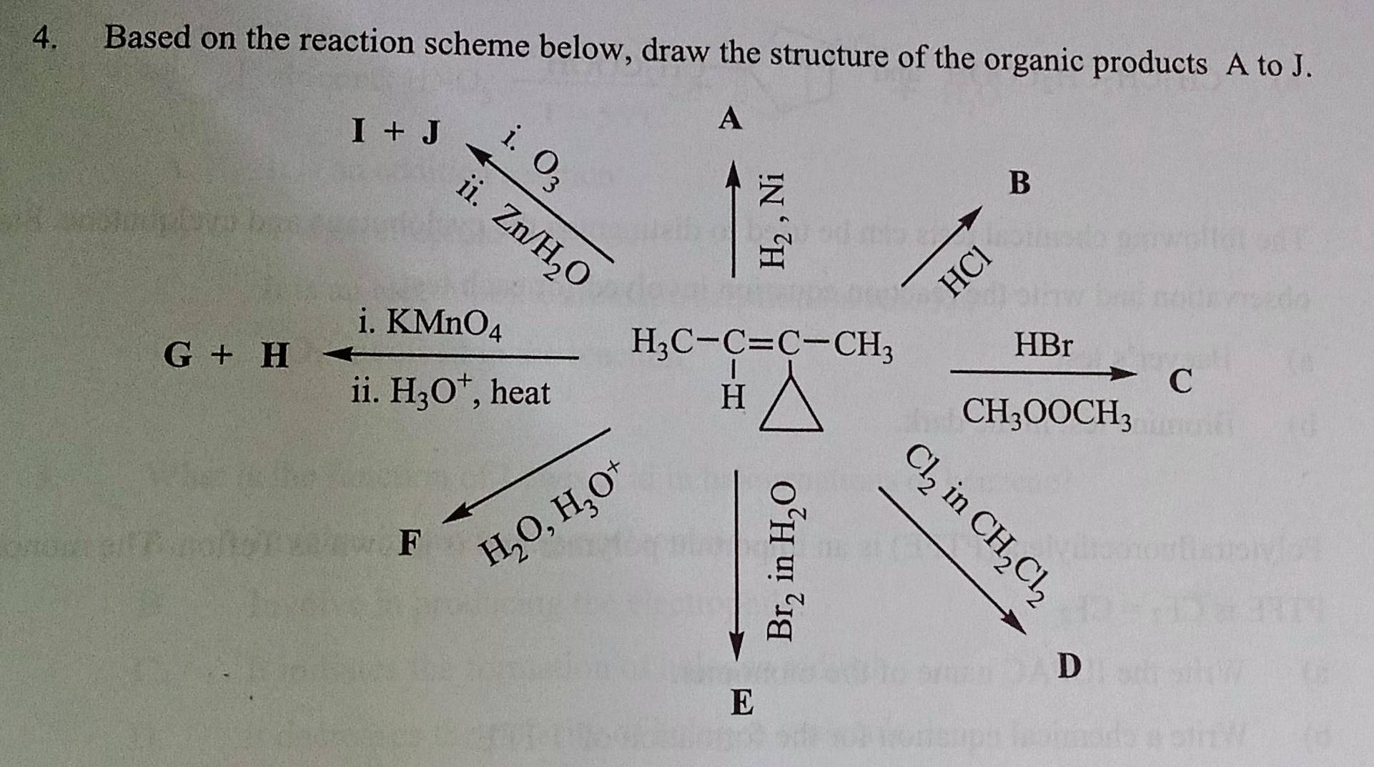 Based on the reaction scheme below, draw the structure of the organic products A to J.
^30°,frac i.O_3ii.Zn/H_2O A 
B 
HCl
i.KMnO_4
G+H
H_3C-C=C-CH_3
HBr
ii. H_3O^+ , heat H 
C
CH_3OOCH_3
F H_2O, H_3O^+
∈t _a^(0x_(∈t _-b)^(circ endbmatrix) _-t^2) 
D 
E