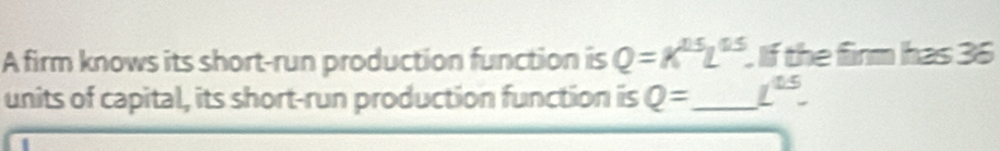 A firm knows its short-run production function is Q=K^(15)L^(0.5). If the firm has 36
units of capital, its short-run production function is Q= _  L^(15).