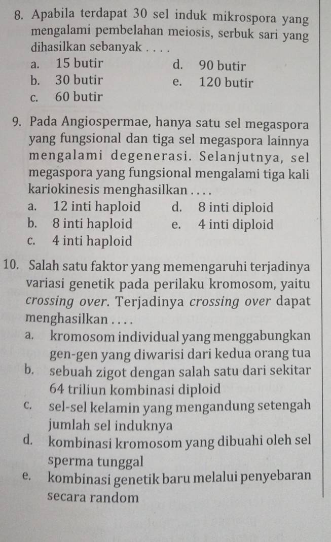 Apabila terdapat 30 sel induk mikrospora yang
mengalami pembelahan meiosis, serbuk sari yang
dihasilkan sebanyak . . . .
a. 15 butir d. 90 butir
b. 30 butir e. 120 butir
c. 60 butir
9. Pada Angiospermae, hanya satu sel megaspora
yang fungsional dan tiga sel megaspora lainnya
mengalami degenerasi. Selanjutnya, sel
megaspora yang fungsional mengalami tiga kali
kariokinesis menghasilkan . . . .
a. 12 inti haploid d. 8 inti diploid
b. 8 inti haploid e. 4 inti diploid
c. 4 inti haploid
10. Salah satu faktor yang memengaruhi terjadinya
variasi genetik pada perilaku kromosom, yaitu
crossing over. Terjadinya crossing over dapat
menghasilkan . . . .
a. kromosom individual yang menggabungkan
gen-gen yang diwarisi dari kedua orang tua
b. sebuah zigot dengan salah satu dari sekitar
64 triliun kombinasi diploid
c. sel-sel kelamin yang mengandung setengah
jumlah sel induknya
d. kombinasi kromosom yang dibuahi oleh sel
sperma tunggal
e. kombinasi genetik baru melalui penyebaran
secara random