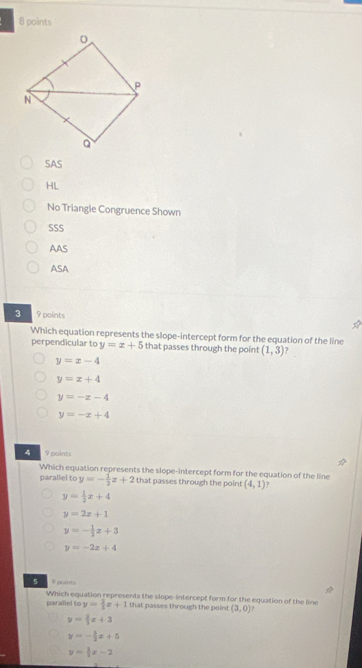 SAS
HL
No Triangle Congruence Shown
SSS
AAS
ASA
3 9 points a
Which equation represents the slope-intercept form for the equation of the line
perpendicular to y=x+5 that passes through the point (1,3) 7
y=x-4
y=x+4
y=-x-4
y=-x+4
4 9 points
Which equation represents the slope-intercept form for the equation of the line
parallel to y=- 1/2 x+2 that passes through the point (4,1)
y= 1/2 x+4
y=2x+1
y=- 1/2 x+3
y=-2x+4
5 9 points
Which equation represents the slope-intercept form for the equation of the line
parallel to y= 2/3 x+1 that passes through the point (3,0) ?
y= 2/3 x+3
y=- 3/2 x+5
y= 2/3 x-2