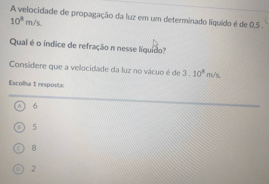 A velocidade de propagação da luz em um determinado líquido é de 0,5.
10^8m/s. 
Qual é o índice de refração n nesse líquido?
Considere que a velocidade da luz no vácuo é de 3.10^8m/s, 
Escolha 1 resposta:
A 6
B 5
8
D 2