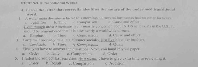 TOPIC NO. 3: Transitional Words
A. Circle the letter that correctly identifies the nature of the underlined transitional
word.
!. A water main downtown broke this morning, so, several businesses had no water for hours.
a. Addition b. Time c. Comparison d. Cause and effect
2. Even though most Americans are primarily concerned about AIDS as it exists in the U.S., it
should be remembered that it is now nearly a worldwide disease.
a. Emphasis b. Time c. Comparison d. Cause and effect
3. Larry will probably be a late bloomer socially, just like his older brothers.
a. Emphasis b. Time c. Comparison d. Order
4. First, you have to answer the questions. Next, you hand in your paper.
a. Order b. Time c. Comparison d. Order
5. I failed the subject last semester. As a result, I have to give extra time in reviewing it.
a. Order b. Result c. Comparison d. Addition