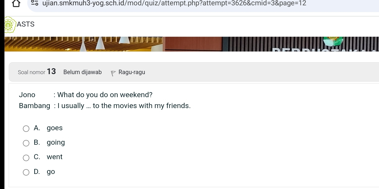 =3626 cr nid =3 page=12 
ASTS
Soal nomor 13 Belum dijawab Ragu-ragu
Jono : What do you do on weekend?
Bambang : I usually ... to the movies with my friends.
A. goes
B. going
C. went
D. go