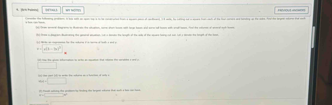 DETAILS MY NOTES PREVIOUS ANSWERS 
Consider the following problem: A box with an open top is to be constructed from a square piece of cardboard, 3 ft wide, by cutting out a square from each of the four corners and bending up the sides. Find the largest volume that such 
a box can have. 
(A) Draw several diagrams to illustrate the situation, some short boxes with large bases and some tall boxes with small bases. Find the volumes of several such boxes. 
(b) Draw a diagram illustrating the general situation. Let x denote the length of the side of the square being cut out. Let y denote the length of the base. 
(c) Write an expression for the volume V in terms of both x and y.
v=x(3-2x)^2
× 
(d) Uie the given information to write an equation that relates the variables x and y. 
□ 
(e) Use part (d) to write the volume as a function of only x.
v(x)=□
(f) Finish solving the problem-by finding the largest volume that such a box can have.
v'=□ h^3