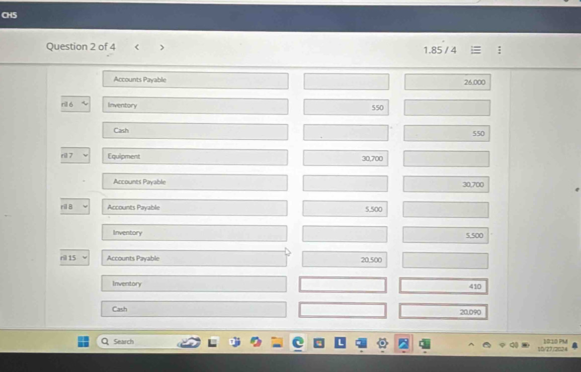 CH5 
Question 2 of 4 < > 1.85 / 4 
Accounts Payable
26.000
Inventory 550
Cash 550
ri 7 Equipment 30,700
Accounts Payable 30,700
ril 8 Accounts Payable 5,500
Inventory
5,500
ril 15 Accounts Payable 20,500
Inventory
410
Cash
20.090
Q Search 1010 PM 
10/27/2024