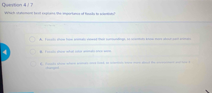 Which statement best explains the importance of fossils to scientists?
A. Fossils show how animals viewed their surroundings, so scientists know more about past animals.
B. Fossils show what color animals once were.
C. Fossils show where animals once lived, so scientists know more about the environment and how it
changed.