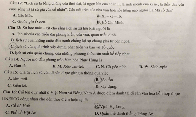 “Lịch sử là bằng chúng của thời đại, là ngọn lửa của chân lí, là sinh mệnh của kí ức, là thầy dạy của
cuộc sống và là sứ giả của cổ nhân''. Câu nói trên của nhà văn hoá nổi tiếng nào người La Mã cổ đại?
A. Các Mác. B Xi-xhat e-rhat o.
C. Gioóc-giơ Ô-oen. D Hồ Chí Minh.
Câu 13: Sử học mác - xít cho rằng lịch sử xã hội loài người là
A. lịch sử của các triều đại phong kiến, của vua, quan triều đình.
B. lịch sử của những cuộc đấu tranh chống lại sự chống phá từ bên ngoài.
C. ịch sử của quá trình xây dựng, phát triển và bảo vệ Tổ quốc.
D. lịch sử của quần chúng, của những phương thức sản xuất kế tiếp nhau.
Câu 14: Người mở đầu phong trào Văn hóa Phục Hưng là
A. Đan-tê. B. M. Xéc-van-tét. C. N. Cô-péc-ních. D. W. Sếch-xpia.
Câu 15: Giá trị lịch sử của di sản được giữ gìn thông qua việc
A. làm mới. B. bảo tồn.
C. kiểm kê. D. xây dựng.
Câu 16: Cái tên duy nhất ở Việt Nam và Đông Nam Á được điểm danh tại di sản văn hóa hỗn hợp được
UNESCO công nhận cho đến thời điểm hiện tại là
A. Cố đô Huế. B. Vịnh Hạ Long.
C. Phố cổ Hội An. D. Quần thể danh thắng Tràng An.