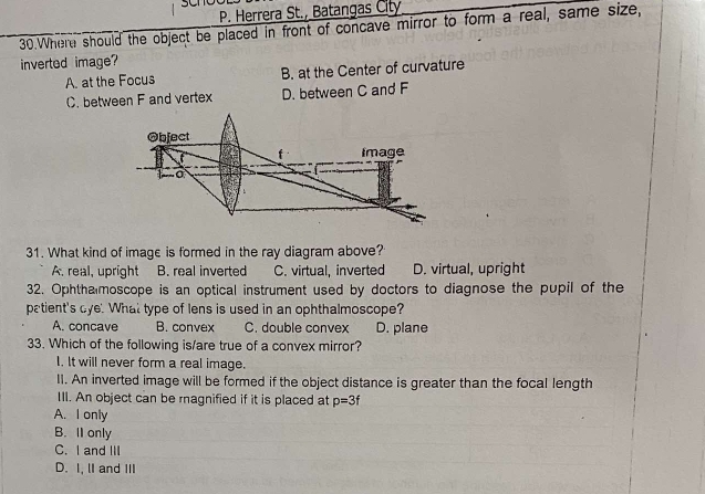 Herrera St., Batangas City
30.Where should the object be placed in front of concave mirror to form a real, same size,
inverted image?
A. at the Focus B. at the Center of curvature
C. between F and vertex D. between C and F
Object
Image
o
31. What kind of image is formed in the ray diagram above?
A. real, upright B. real inverted C. virtual, inverted D. virtual, upright
32. Ophtha moscope is an optical instrument used by doctors to diagnose the pupil of the
patient's dye. What type of lens is used in an ophthalmoscope?
A. concave B. convex C. double convex D. plane
33. Which of the following is/are true of a convex mirror?
I. It will never form a real image.
II. An inverted image will be formed if the object distance is greater than the focal length
III. An object can be ragnified if it is placed at p=3f
A. I only
B. I only
C. I and III
D. I, lI and III